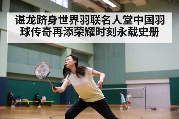 谌龙跻身世界羽联名人堂中国羽球传奇再添荣耀时刻永载史册